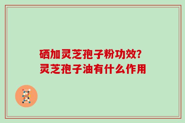 硒加灵芝孢子粉功效？灵芝孢子油有什么作用