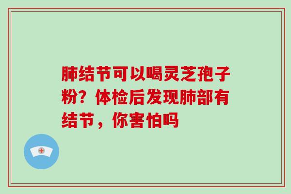 肺结节可以喝灵芝孢子粉?体检后发现肺部有结节,你害怕吗-第1张图片-灵芝大师 肺结节可以喝灵芝孢子粉?体检后发现肺部有结节,你害怕吗-第1张图片-灵芝大师