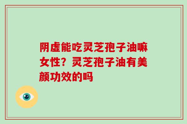 阴虚能吃灵芝孢子油嘛女性？灵芝孢子油有美颜功效的吗