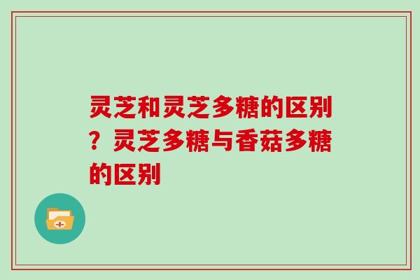 灵芝和灵芝多糖的区别？灵芝多糖与香菇多糖的区别