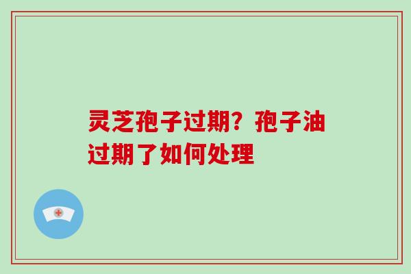 灵芝孢子过期？孢子油过期了如何处理