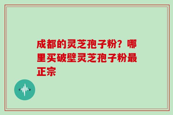 成都的灵芝孢子粉？哪里买破壁灵芝孢子粉最正宗