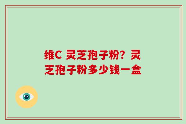 维C 灵芝孢子粉？灵芝孢子粉多少钱一盒