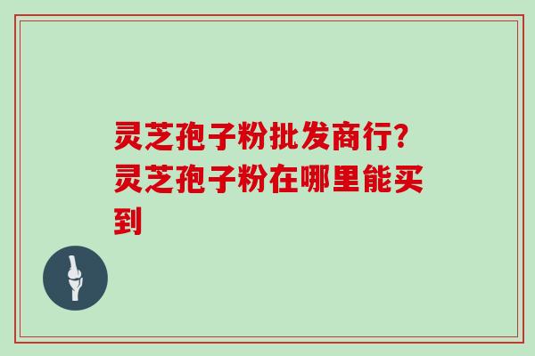 灵芝孢子粉批发商行？灵芝孢子粉在哪里能买到