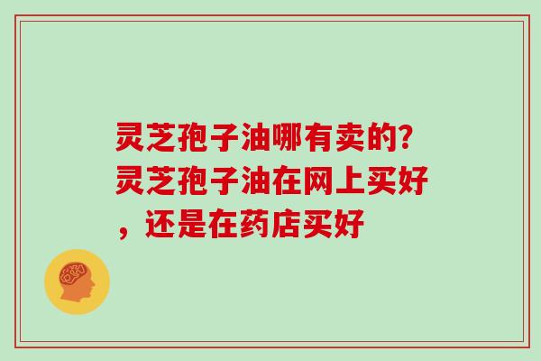 灵芝孢子油哪有卖的?灵芝孢子油在网上买好,还是在药店买好-第1张图片-灵芝大师 灵芝孢子油哪有卖的?灵芝孢子油在网上买好,还是在药店买好-第1张图片-灵芝大师