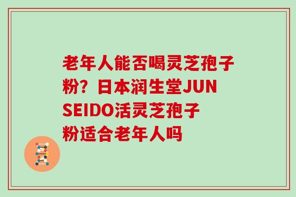 老年人能否喝灵芝孢子粉？日本润生堂JUNSEIDO活灵芝孢子粉适合老年人吗