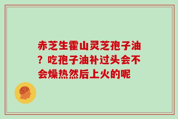 赤芝生霍山灵芝孢子油？吃孢子油补过头会不会燥热然后上火的呢