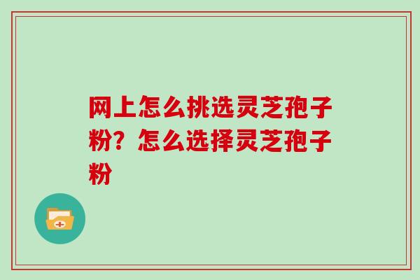 网上怎么挑选灵芝孢子粉？怎么选择灵芝孢子粉