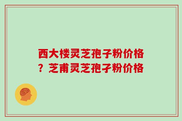 西大楼灵芝孢子粉价格？芝甫灵芝孢孑粉价格