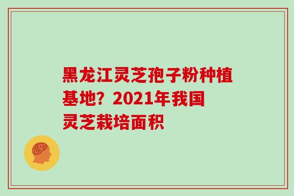黑龙江灵芝孢子粉种植基地？2021年我国灵芝栽培面积