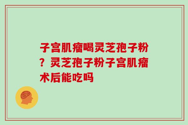 子宫肌瘤喝灵芝孢子粉？灵芝孢子粉子宫肌瘤术后能吃吗