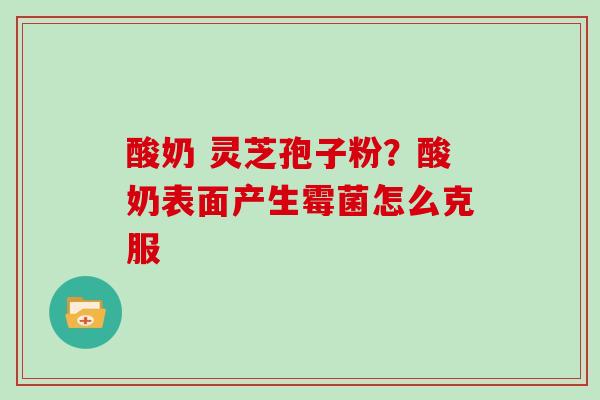 酸奶 灵芝孢子粉？酸奶表面产生霉菌怎么克服-第1张图片-灵芝大师