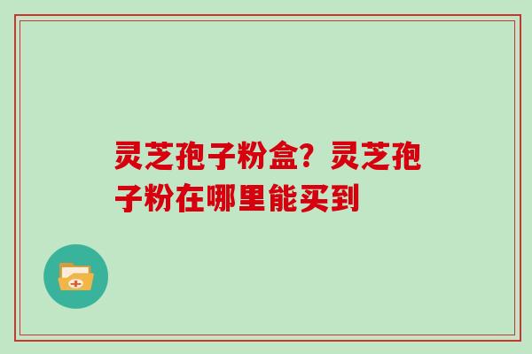 灵芝孢子粉盒？灵芝孢子粉在哪里能买到