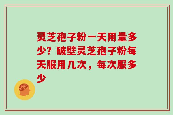 灵芝孢子粉一天用量多少？破壁灵芝孢子粉每天服用几次，每次服多少