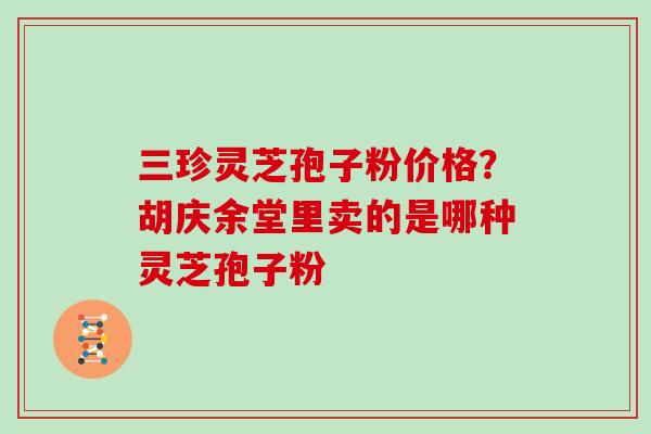 三珍灵芝孢子粉价格？胡庆余堂里卖的是哪种灵芝孢子粉