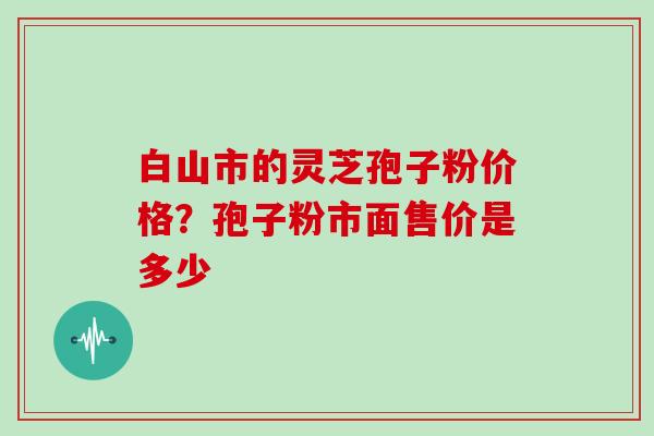 白山市的灵芝孢子粉价格？孢子粉市面售价是多少