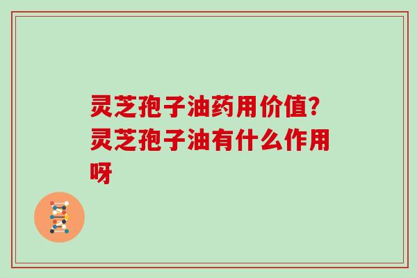 灵芝孢子油药用价值？灵芝孢子油有什么作用呀