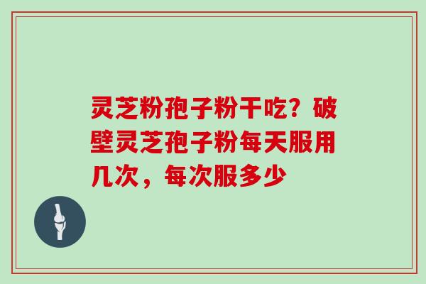 灵芝粉孢子粉干吃？破壁灵芝孢子粉每天服用几次，每次服多少
