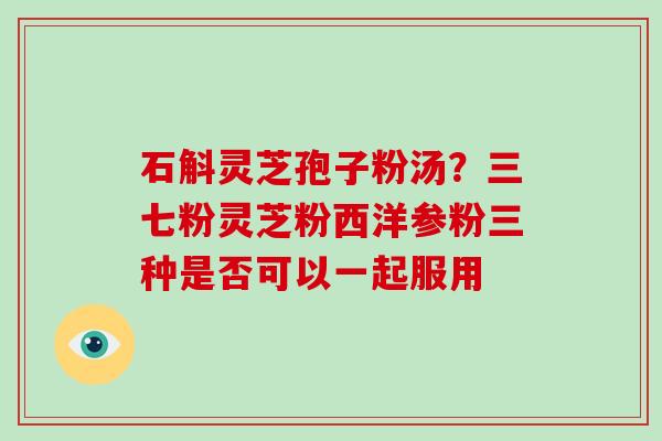 石斛灵芝孢子粉汤？三七粉灵芝粉西洋参粉三种是否可以一起服用