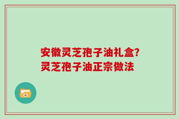 安徽灵芝孢子油礼盒？灵芝孢子油正宗做法