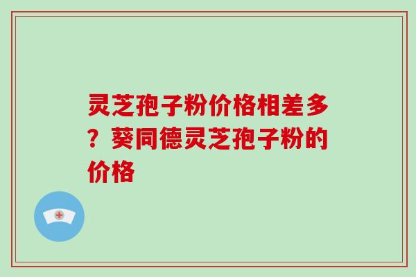 灵芝孢子粉价格相差多？葵同德灵芝孢子粉的价格