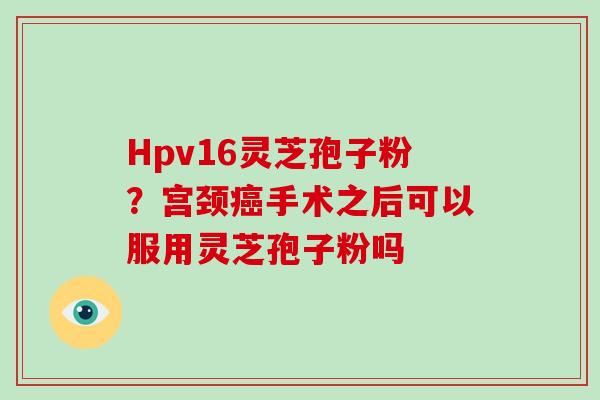 Hpv16灵芝孢子粉？宫颈癌手术之后可以服用灵芝孢子粉吗