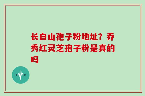 长白山孢子粉地址?乔秀红灵芝孢子粉是真的吗-第1张图片-灵芝大师 长白山孢子粉地址?乔秀红灵芝孢子粉是真的吗-第1张图片-灵芝大师