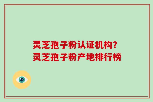 灵芝孢子粉认证机构？灵芝孢子粉产地排行榜