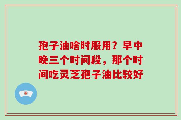 孢子油啥时服用？早中晚三个时间段，那个时间吃灵芝孢子油比较好