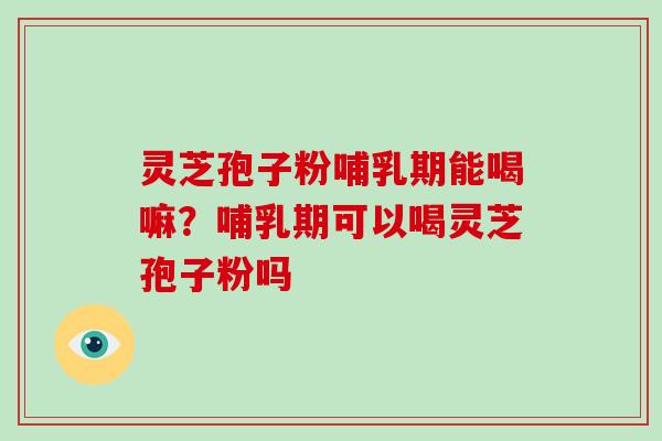 灵芝孢子粉哺乳期能喝嘛？哺乳期可以喝灵芝孢子粉吗