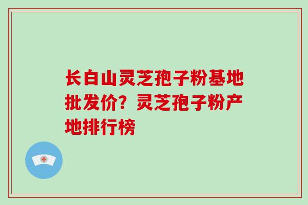 长白山灵芝孢子粉基地批发价？灵芝孢子粉产地排行榜