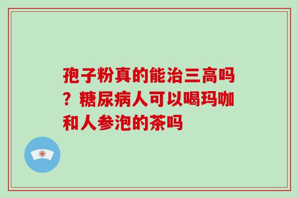 孢子粉真的能治三高吗？糖尿病人可以喝玛咖和人参泡的茶吗