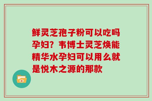 鲜灵芝孢子粉可以吃吗孕妇？韦博士灵芝焕能精华水孕妇可以用么就是悦木之源的那款