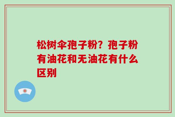 松树伞孢子粉?孢子粉有油花和无油花有什么区别-第1张图片-灵芝大师 松树伞孢子粉?孢子粉有油花和无油花有什么区别-第1张图片-灵芝大师