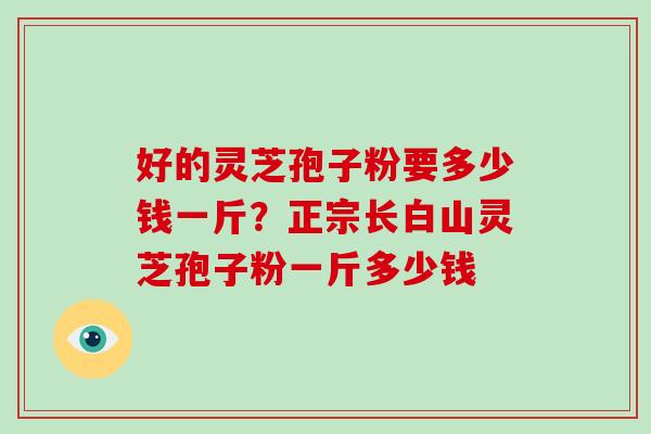 好的灵芝孢子粉要多少钱一斤？正宗长白山灵芝孢子粉一斤多少钱