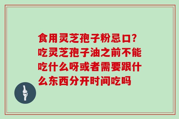 食用灵芝孢子粉忌口？吃灵芝孢子油之前不能吃什么呀或者需要跟什么东西分开时间吃吗