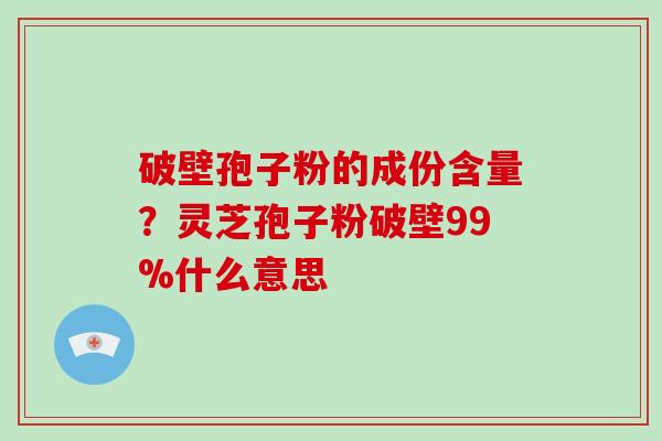破壁孢子粉的成份含量？灵芝孢子粉破壁99%什么意思