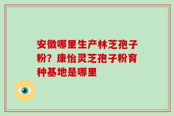 安徽哪里生产林芝孢子粉？康怡灵芝孢子粉育种基地是哪里