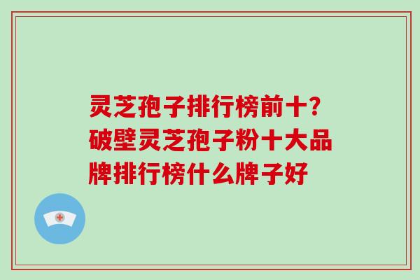 灵芝孢子排行榜前十？破壁灵芝孢子粉十大品牌排行榜什么牌子好