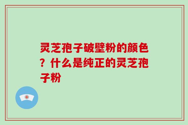 灵芝孢子破壁粉的颜色？什么是纯正的灵芝孢子粉
