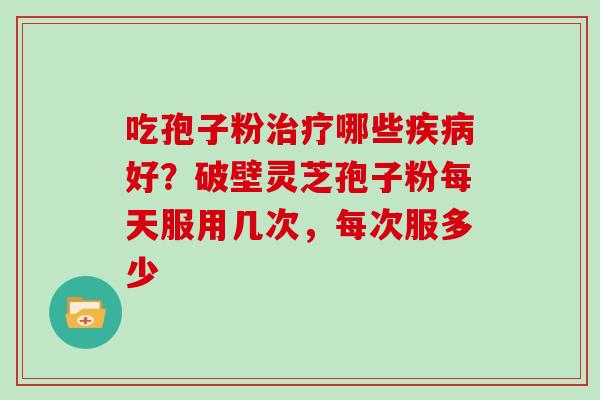 吃孢子粉治疗哪些疾病好？破壁灵芝孢子粉每天服用几次，每次服多少