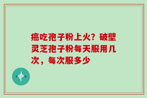癌吃孢子粉上火？破壁灵芝孢子粉每天服用几次，每次服多少