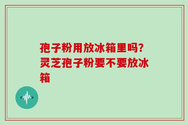 孢子粉用放冰箱里吗？灵芝孢子粉要不要放冰箱