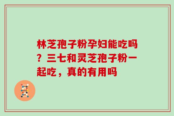 林芝孢子粉孕妇能吃吗？三七和灵芝孢子粉一起吃，真的有用吗