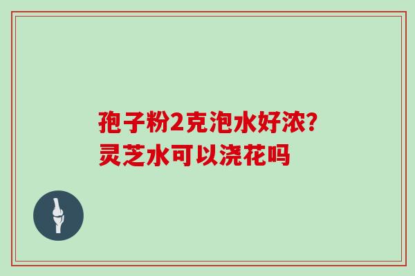 孢子粉2克泡水好浓？灵芝水可以浇花吗