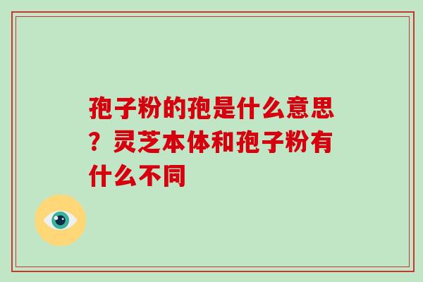 孢子粉的孢是什么意思？灵芝本体和孢子粉有什么不同