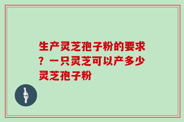 生产灵芝孢子粉的要求？一只灵芝可以产多少灵芝孢子粉