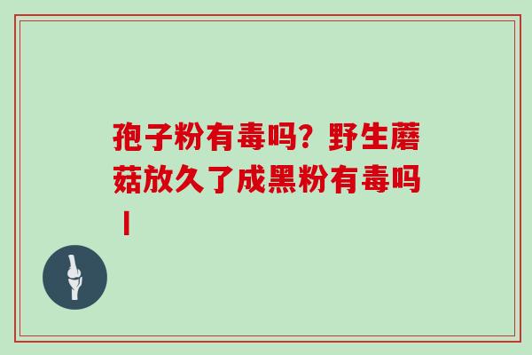 孢子粉有毒吗？野生蘑菇放久了成黑粉有毒吗丨
