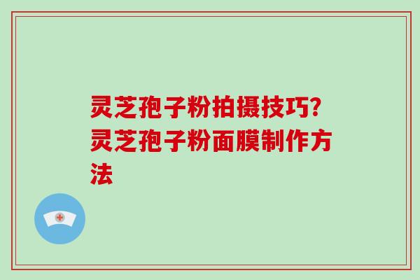 灵芝孢子粉拍摄技巧？灵芝孢子粉面膜制作方法