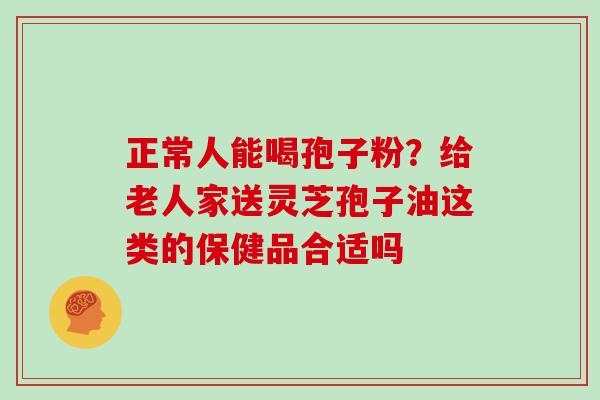 正常人能喝孢子粉？给老人家送灵芝孢子油这类的保健品合适吗